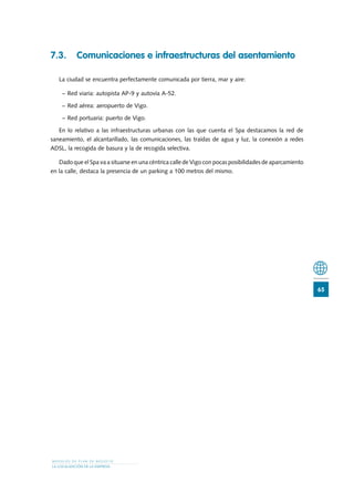 7.3.	 Comunicaciones e infraestructuras del asentamiento

   La ciudad se encuentra perfectamente comunicada por tierra, mar y aire:

    −	Red viaria: autopista AP-9 y autovía A-52.

    −	Red aérea: aeropuerto de Vigo.

    −	Red portuaria: puerto de Vigo.

   En lo relativo a las infraestructuras urbanas con las que cuenta el Spa destacamos la red de
saneamiento, el alcantarillado, las comunicaciones, las traídas de agua y luz, la conexión a redes
ADSL, la recogida de basura y la de recogida selectiva.

   Dado que el Spa va a situarse en una céntrica calle de Vigo con pocas posibilidades de aparcamiento
en la calle, destaca la presencia de un parking a 100 metros del mismo.




                                                                                                         65




MODELOS DE PLAN DE NEGOCIO
LA LOCALIZACIÓN DE LA EMPRESA
 