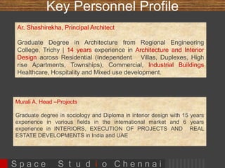 Key Personnel Profile 
Ar. Shashirekha, Principal Architect 
Graduate Degree in Architecture from 
Regional Engineering College, Trichy | 15 
years experience in Architecture and Interior 
Design across Residential (Independent 
Villas, Duplexes, High rise Apartments, 
Townships), Commercial, Healthcare, 
Hospitality and Mixed use development. 
Mr.Imdad , Head –Projects 
Senior structural engineer with 20 years 
experience in various projects across India 
and abroad. His vast experience includes 
specialization in various segments including 
residential spaces, group housing, high rise 
buildings, educational institutions, hospitality 
and healthcare 
Champa Srinivas – Senior Architect Consultant , B.Arch from SAP (School of Architecture 
and planning) , Anna university with 15 yrs experience, Certified Holistic Design 
Professional , Accomplished Artist 
Ms. Vidhya - Senior Architect, B.Arch from REC, Trichy with 14 yrs experience 
Sankar Visweswaran – Architect, B.Arch from SRM with 8 years work experience 
Muthamizh Selvi – Architect , B.Arch from SRM with 8 years work experience 
Sarnaga Jawar – Interior designer with 12 years work experience 
S p a c e S t u d i o C h e n n a i 
 