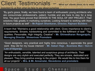 Client Testimonials 
“By god’s grace, finally, we have found a team of enthusiastic young architects who are 
consummate professional’s, patient, humble and are here to stay for a long time. You 
guys have proved that DESIGN IS THE SOUL OF ANY PROJECT. Their solutions help 
greatly in marketing ourselves. Looking forward to working with them in future projects 
as well” – Mr.Rajesh Shankaran, Director, Rajmani Builders 
“An enthusiastic, sensible, talented and auspicious group of architects. Their designs 
are very stylish and executed perfectly. They are sincere, dedicated and pleasant. We 
would like to hire them for all our projects” – Mrs. & Mr. Annamalai, Stevedores 
and Promoters 
“Good designers, very practical and highly time conscious. I appreciate the great work they did for 
my house interiors” - Mr. Sabari Raja , Business Man / Son-in Law of Music Maestro 
Mr.Ilayaraja 
“ Space Studio Chennai has done a great job with the interior design of our house. We 
are very happy with their stylish design concepts, timely delivery and we enjoy the 
house designed by them totally. They have high levels of integrity, honesty, sincerity 
and hardworking capacity. They ensure every minute detail is taken care ”– Mr. Raju 
Gajaraj, Senior Manager , Standard Chartered Bank 
S p a c e S t u d i o C h e n n a i 
 