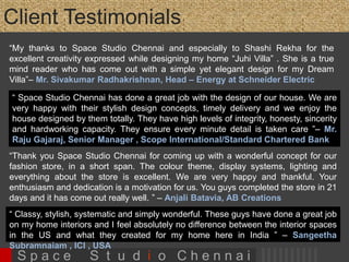 Client Testimonials 
“My thanks to Space Studio Chennai and especially to Shashi Rekha for the excellent creativity expressed 
while designing my home “Juhi Villa” . She is a true mind reader who has come out with a simple yet 
elegant design for my Dream Villa”– Mr. Sivakumar Radhakrishnan, Head – Energy at Schneider 
Electric 
“Maintains a good relationship with client. Gives importance to client’s 
requirements. Sincere, hardworking and committed to the fulfilment of task” 
“Top qualities: Personable, High Integrity, Creative” - Mr. Ghireedharan 
Rengarajulu, Managing Director, Shreenivas Promoters 
“Thank you Space Studio Chennai for coming up with a wonderful concept for our 
fashion store, in a short span. The colour theme, display systems, lighting and 
everything about the store is excellent. We are very happy and thankful. Your 
enthusiasm and dedication is a motivation for us. You guys completed the store in 
21 days and it has come out really well. ” – Chirag Batavia, Anjali Batavia & Dia , 
AB Creations, KNK Road, Ch 
“ Classy, stylish, systematic and simply wonderful. These guys have done a great job on my home 
interiors and I feel absolutely no difference between the interior spaces in the US and what they created 
for my home here in India ” – Sangeetha Subramnaiam , ICI , USA 
S p a c e S t u d i o C h e n n a i 
 