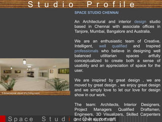 S t u d i o P r o f i l e 
SPACE STUDIO CHENNAI 
A boutique Architectural and interior design studio based 
in Chennai with associate offices in Bangalore, Mumbai, 
Tanjore, and international associates in Australia. 
We enjoy creating lifestyle signature spaces that are 
unique, exquisite and reflect our obsession for perfection. 
We are an enthusiastic team of Creative, Intelligent, well 
qualified and Inspired professionals who believe in 
designing well balanced utilitarian spaces artfully 
conceptualized to create both a sense of usability and an 
appreciation of space for the user. 
We are inspired by great design , we are moved by great 
design , we enjoy great design and we simply love to let 
our love for design show in our work. 
The team: Architects, Interior Designers, Project Managers 
Qualified Draftsmen, Engineers, 3D Visualizers, Skilled 
Carpenters and other support staff. 3 dimensional visual of a living room 
S p a c e S t u d i o C h e n n a i 
 
