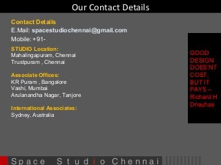 Our Contact Details 
Contact Details 
E.Mail: spacestudiochennai@gmail.com 
Mobile: +91- 
STUDIO Location: 
Mahalingapuram, Chennai 
Trustpuram , Chennai 
Associate Offices: 
KR Puram , Bangalore 
Vashi, Mumbai 
Arulanandha Nagar, Tanjore 
International Associates: 
Sydney, Australia 
S p a c e S t u d i o C h e n n a i 
GOOD 
DESIGN 
DOES’NT 
COST, 
BUT IT 
PAYS – 
Richard H 
Drieuhas 
 