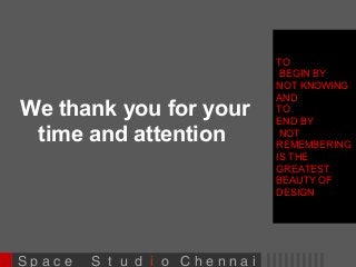 We thank you for your 
time and attention 
S p a c e S t u d i o C h e n n a i 
TO 
BEGIN BY 
NOT KNOWING 
AND 
TO 
END BY 
NOT 
REMEMBERING 
IS THE 
GREATEST 
BEAUTY OF 
DESIGN 
