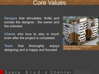 Core Values 
Designs that stimulates, thrills and excites 
the designer , the owner and the onlooker 
Clients who love to stay in touch even after 
the project is completed 
Team that thoroughly enjoys designing and is 
happy and focused Apartment design for an Independent 
developer at Bangalore 
S p a c e S t u d i o C h e n n a i 
 