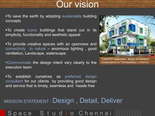 Our vision 
To save the earth by adopting sustainable building 
concepts 
To create iconic buildings that stand out in its 
simplicity, functionality and aesthetic appeal 
To provide creative spaces with an openness and 
connectivity to nature – enormous lighting , good 
ventilation, Landscape, waterscape 
Communicate the design intent very clearly to the 
execution team 
To establish ourselves as preferred design 
consultant for our clients by providing good design 
and service that is timely, seamless and hassle free 
 Always issue documents ahead of scheduled time 
to site 
“CANOPY” Apartment design for Wintech 
Constructions at Thoraipakkam , Chennai 
S p a c e S t u d i o C h e n n a i 
 