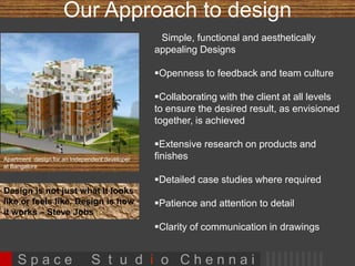 Our Approach to design 
Apartment design for an Independent developer 
at Bangalore 
Design is not just what it looks 
like or feels like. Design is how 
it works – Steve Jobs 
 Simple, functional and aesthetically appealing 
Designs 
Openness to feedback and team culture 
Collaborating with the client at all levels to 
ensure the desired result, as envisioned 
together, is achieved 
Extensive research on products and finishes 
Detailed case studies where required 
Patience and attention to detail 
Clarity of communication in drawings 
 Dedication towards perfection 
 Unique designs 
S p a c e S t u d i o C h e n n a i 
 