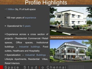 Profile Highlights 
 0.5 Million Sq. Ft of built space 
 100 man years of experience 
 Operational for 5 years 
 Experience across a cross section of 
projects – Residential, Commercial / 
Retail spaces, Office spaces, 
Institutional buildings , Food outlets, 
Healthcare and Hospitality 
 Specialization – Lifestyle Apartments, 
Residential Villas, Retail Interiors 
Residential buildings at Karaikudi 
S p a c e S t u d i o C h e n n a i 
 