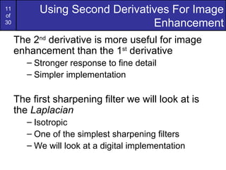 11
of
           Using Second Derivatives For Image
30                              Enhancement
     The 2nd derivative is more useful for image
     enhancement than the 1st derivative
        – Stronger response to fine detail
        – Simpler implementation

     The first sharpening filter we will look at is
     the Laplacian
        – Isotropic
        – One of the simplest sharpening filters
        – We will look at a digital implementation
 