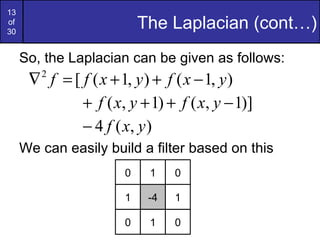 13
of
30
                           The Laplacian (cont…)
     So, the Laplacian can be given as follows:
      ∇ f = [ f ( x + 1, y ) + f ( x − 1, y )
        2


              + f ( x, y + 1) + f ( x, y − 1)]
              − 4 f ( x, y )
     We can easily build a filter based on this
                       0    1    0

                       1    -4   1

                       0    1    0
 