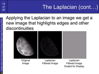 14
                                                             of
                                                             30
                                                                                        The Laplacian (cont…)
                                                                      Applying the Laplacian to an image we get a
Images taken from Gonzalez & Woods, Digital Image Processing (2002)




                                                                      new image that highlights edges and other
                                                                      discontinuities




                                                                             Original      Laplacian         Laplacian
                                                                             Image      Filtered Image    Filtered Image
                                                                                                         Scaled for Display
 