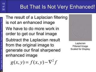 15
                                                             of
                                                             30
                                                                              But That Is Not Very Enhanced!
                                                                      The result of a Laplacian filtering
Images taken from Gonzalez & Woods, Digital Image Processing (2002)




                                                                      is not an enhanced image
                                                                      We have to do more work in
                                                                      order to get our final image
                                                                      Subtract the Laplacian result
                                                                                                                Laplacian
                                                                      from the original image to             Filtered Image
                                                                                                            Scaled for Display
                                                                      generate our final sharpened
                                                                      enhanced image
                                                                        g ( x, y ) = f ( x, y ) − ∇ f
                                                                                                  2
 