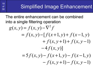 18
of
30
              Simplified Image Enhancement
     The entire enhancement can be combined
     into a single filtering operation
      g ( x, y ) = f ( x, y ) − ∇ f
                                  2


               = f ( x, y ) − [ f ( x + 1, y ) + f ( x − 1, y )
                              + f ( x, y + 1) + f ( x, y − 1)
                             − 4 f ( x, y )]
                = 5 f ( x, y ) − f ( x + 1, y ) − f ( x − 1, y )
                               − f ( x, y + 1) − f ( x, y − 1)
 