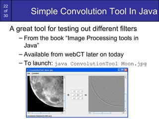 22
of
30
            Simple Convolution Tool In Java
     A great tool for testing out different filters
        – From the book “Image Processing tools in
          Java”
        – Available from webCT later on today
        – To launch: java ConvolutionTool Moon.jpg
 