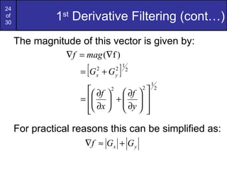 24
of
30
              1st Derivative Filtering (cont…)
     The magnitude of this vector is given by:
                 ∇f = mag (∇f )
                      [
                    = G +G2
                          x
                                  2
                                  y   ]   1
                                              2

                                                      1
                       ∂f   ∂f  
                              2                   2       2

                    =   +   
                       ∂x   ∂y  
                                
                      
     For practical reasons this can be simplified as:
                     ∇f ≈ G x + G y
 