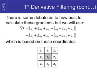 25
of
30
               1st Derivative Filtering (cont…)
     There is some debate as to how best to
     calculate these gradients but we will use:
            ∇f ≈ ( z7 + 2 z8 + z9 ) − ( z1 + 2 z 2 + z3 )
                + ( z3 + 2 z6 + z9 ) − ( z1 + 2 z 4 + z7 )
     which is based on these coordinates
                            z1   z2    z3

                            z4   z5    z6

                            z7   z8    z9
 