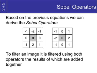 26
of
30
                                  Sobel Operators
     Based on the previous equations we can
     derive the Sobel Operators
               -1   -2   -1     -1   0   1

                0   0    0      -2   0   2

                1   2    1      -1   0   1

     To filter an image it is filtered using both
     operators the results of which are added
     together
 