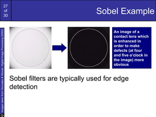 27
                                                             of
                                                             30
                                                                                                   Sobel Example
Images taken from Gonzalez & Woods, Digital Image Processing (2002)




                                                                                                         An image of a
                                                                                                         contact lens which
                                                                                                         is enhanced in
                                                                                                         order to make
                                                                                                         defects (at four
                                                                                                         and five o’clock in
                                                                                                         the image) more
                                                                                                         obvious


                                                                      Sobel filters are typically used for edge
                                                                      detection
 