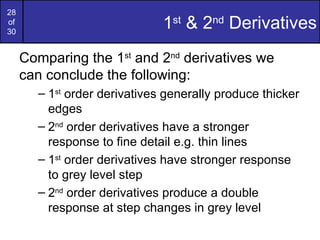 28
of
30
                              1st & 2nd Derivatives
     Comparing the 1st and 2nd derivatives we
     can conclude the following:
       – 1st order derivatives generally produce thicker
         edges
       – 2nd order derivatives have a stronger
         response to fine detail e.g. thin lines
       – 1st order derivatives have stronger response
         to grey level step
       – 2nd order derivatives produce a double
         response at step changes in grey level
 