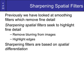 4
of
30
                    Sharpening Spatial Filters
     Previously we have looked at smoothing
     filters which remove fine detail
     Sharpening spatial filters seek to highlight
     fine detail
        – Remove blurring from images
        – Highlight edges
     Sharpening filters are based on spatial
     differentiation
 