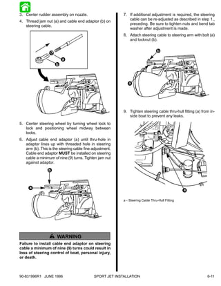 3. Center rudder assembly on nozzle.                      7. If additional adjustment is required, the steering
                                                             cable can be re-adjusted as described in step 1.,
4. Thread jam nut (a) and cable end adaptor (b) on
                                                             preceding. Be sure to tighten nuts and bend tab
   steering cable.
                                                             washer after adjustment is made.
                                                          8. Attach steering cable to steering arm with bolt (a)
                                                             and locknut (b).

                                                                                 b

                          a
                      b



                                                             a




                                                          9. Tighten steering cable thru-hull fitting (a) from in-
                                                             side boat to prevent any leaks.
5. Center steering wheel by turning wheel lock to
   lock and positioning wheel midway between
   locks.
6. Adjust cable end adaptor (a) until thru-hole in
   adaptor lines up with threaded hole in steering
   arm (b). This is the steering cable fine adjustment.
   Cable end adaptor MUST be installed on steering
   cable a minimum of nine (9) turns. Tighten jam nut
   against adaptor.
                 b



      a
                                                                                                 a

                                                          a - Steering Cable Thru-Hull Fitting




                     ! WARNING
Failure to install cable end adaptor on steering
cable a minimum of nine (9) turns could result in
loss of steering control of boat, personal injury,
or death.



90-831996R1 JUNE 1996                       SPORT JET INSTALLATION                                           6-11
 