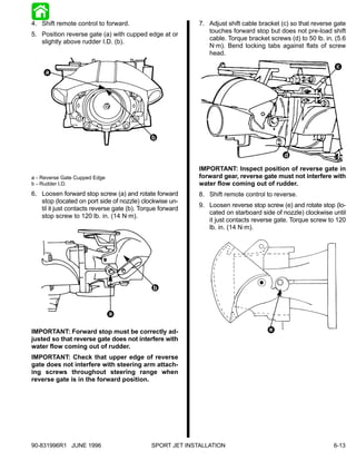 4. Shift remote control to forward.                        7. Adjust shift cable bracket (c) so that reverse gate
                                                              touches forward stop but does not pre-load shift
5. Position reverse gate (a) with cupped edge at or
                                                              cable. Torque bracket screws (d) to 50 lb. in. (5.6
   slightly above rudder I.D. (b).
                                                              N·m). Bend locking tabs against flats of screw
                                                              head.

                                                                                                             c
     a




                                             b

                                                                                          d

                                                           IMPORTANT: Inspect position of reverse gate in
a - Reverse Gate Cupped Edge                               forward gear, reverse gate must not interfere with
b - Rudder I.D.                                            water flow coming out of rudder.
6. Loosen forward stop screw (a) and rotate forward        8. Shift remote control to reverse.
   stop (located on port side of nozzle) clockwise un-
                                                           9. Loosen reverse stop screw (e) and rotate stop (lo-
   til it just contacts reverse gate (b). Torque forward
                                                              cated on starboard side of nozzle) clockwise until
   stop screw to 120 lb. in. (14 N·m).
                                                              it just contacts reverse gate. Torque screw to 120
                                                              lb. in. (14 N·m).




                                              b



                               a

IMPORTANT: Forward stop must be correctly ad-                                       e
justed so that reverse gate does not interfere with
water flow coming out of rudder.
IMPORTANT: Check that upper edge of reverse
gate does not interfere with steering arm attach-
ing screws throughout steering range when
reverse gate is in the forward position.




90-831996R1 JUNE 1996                        SPORT JET INSTALLATION                                         6-13
 