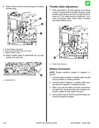 9. Attach remote control harness plug (b) to engine      Throttle Cable Adjustment
   harness plug.
                                                         1. With towershaft in the idle position and remote
                                                            control in neutral (with no throttle advance), rotate
                                                            throttle cable barrel until it lines up with barrel re-
                                                            tainer (a). Turn cable barrel an additional 1 to 2
                                               a            turns to pre-load cable. Insert cable in retainer
                                                            and close retainer cover.

                                                    b




                                                c




a - Positive Battery Cable Boot
b - Engine and Remote Harness Connection
c - Negative Battery Cable
10. Attach throttle cable to towershaft arm (a) with
    washer and cotter pin.                                      a


                                                         a - Throttle Cable Retainer


                                                         Battery Connection
                                                         NOTE: Engine electrical system is negative (–)
                                                a        ground.
                                                         1. Connect engine positive (+) battery cable (usually
a - Towershaft Arm                                          red) to positive (+) battery terminal.
                                                         2. Connect engine negative (–) battery cable (usu-
                                                            ally black) to negative (–) battery terminal.
                                                         3. Make sure that all battery terminal connections
                                                            are tight; then, spray terminals with a battery con-
                                                            nection sealant to help retard corrosion.
                                                         4. Some states require that the positive battery ter-
                                                            minal be properly insulated.




6-16                                       SPORT JET INSTALLATION                      90-831996R1 JUNE 1996
 