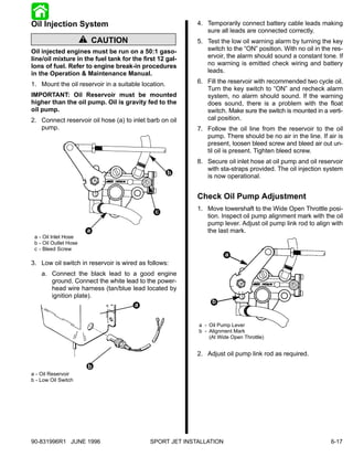 Oil Injection System                                       4. Temporarily connect battery cable leads making
                                                              sure all leads are connected correctly.
                       ! CAUTION                           5. Test the low oil warning alarm by turning the key
Oil injected engines must be run on a 50:1 gaso-              switch to the “ON” position. With no oil in the res-
line/oil mixture in the fuel tank for the first 12 gal-       ervoir, the alarm should sound a constant tone. If
lons of fuel. Refer to engine break-in procedures             no warning is emitted check wiring and battery
in the Operation & Maintenance Manual.                        leads.

1. Mount the oil reservoir in a suitable location.         6. Fill the reservoir with recommended two cycle oil.
                                                              Turn the key switch to “ON” and recheck alarm
IMPORTANT: Oil Reservoir must be mounted                      system, no alarm should sound. If the warning
higher than the oil pump. Oil is gravity fed to the           does sound, there is a problem with the float
oil pump.                                                     switch. Make sure the switch is mounted in a verti-
2. Connect reservoir oil hose (a) to inlet barb on oil        cal position.
   pump.                                                   7. Follow the oil line from the reservoir to the oil
                                                              pump. There should be no air in the line. If air is
                                                              present, loosen bleed screw and bleed air out un-
                                                              til oil is present. Tighten bleed screw.
                                                           8. Secure oil inlet hose at oil pump and oil reservoir
                                                              with sta-straps provided. The oil injection system
                                                     b
                                                              is now operational.


                                                           Check Oil Pump Adjustment
                                              c            1. Move towershaft to the Wide Open Throttle posi-
                                                              tion. Inspect oil pump alignment mark with the oil
                                                              pump lever. Adjust oil pump link rod to align with
                       a                                      the last mark.
 a - Oil Inlet Hose
 b - Oil Outlet Hose
 c - Bleed Screw

3. Low oil switch in reservoir is wired as follows:
    a. Connect the black lead to a good engine
       ground. Connect the white lead to the power-
       head wire harness (tan/blue lead located by
       ignition plate).
                                    a


                                                           a - Oil Pump Lever
                                                           b - Alignment Mark
                                                               (At Wide Open Throttle)


                                                           2. Adjust oil pump link rod as required.
                        b
a - Oil Reservoir
b - Low Oil Switch




90-831996R1 JUNE 1996                        SPORT JET INSTALLATION                                          6-17
 
