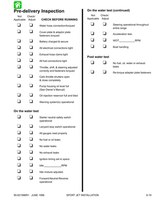 Pre-delivery Inspection                                     On the water test (continued)
   Not     Check/                                              Not     Check/
Applicable Adjust    CHECK BEFORE RUNNING                   Applicable Adjust

  t         t       Water hose connection/torqued             t         t       Steering operational throughout
                                                                                entire range
  t         t       Cover plate & adaptor plate
                                                              t         t       Acceleration test.
                    fasteners torqued

  t         t       Battery charged & secure                  t         t       WOT:___________RPM

  t         t       All electrical connections tight          t         t       Boat handling

  t         t       Exhaust hose clams tight
                                                            Post water test
  t         t       All fuel connections tight
                                                              t         t       No fuel, oil, water or exhaust
  t         t       Throttle, shift, & steering adjusted                        leaks
                    correctly and fasteners torqued
                                                              t         t       Re-torque adapter plate fasteners
  t         t       Carb throttle shutters open
                    & close completely

  t         t       Pump housing oil level full
                    (See Owner’s Manual)

  t         t       Oil injection reservoir full and bled

  t         t       Warning system(s) operational


On the water test

  t         t       Starter neutral safety switch
                    operational

  t         t       Lanyard stop switch operational

  t         t       All gauges read properly

  t         t       No fuel or oil leaks

  t         t       No water leaks

  t         t       No exhaust leaks

  t         t       Ignition timing set to specs

  t         t       Idle:____________RPM

  t         t       Idle mixture adjusted

  t         t       Forward-Neutral-Reverse
                    operational




90-831996R1 JUNE 1996                         SPORT JET INSTALLATION                                             6-19
 