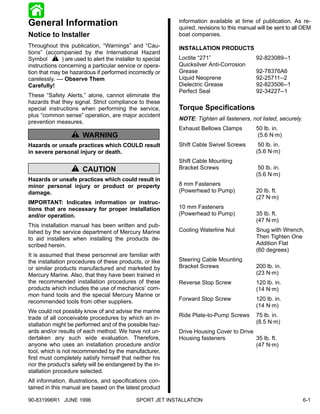General Information                                        information available at time of publication. As re-
                                                           quired, revisions to this manual will be sent to all OEM
Notice to Installer                                        boat companies.
Throughout this publication, “Warnings” and “Cau-          INSTALLATION PRODUCTS
tions” (accompanied by the International Hazard
Symbol ! ) are used to alert the installer to special      Loctite “271”                   92-823089--1
instructions concerning a particular service or opera-     Quicksilver Anti-Corrosion
tion that may be hazardous if performed incorrectly or     Grease                          92-78376A6
carelessly. –– Observe Them                                Liquid Neoprene                 92-25711--2
Carefully!                                                 Dielectric Grease               92-823506--1
                                                           Perfect Seal                    92-34227--1
These “Safety Alerts,” alone, cannot eliminate the
hazards that they signal. Strict compliance to these
special instructions when performing the service,          Torque Specifications
plus “common sense” operation, are major accident
                                                           NOTE: Tighten all fasteners, not listed, securely.
prevention measures.
                                                           Exhaust Bellows Clamps          50 lb. in.
                   ! WARNING                                                                (5.6 N·m)
Hazards or unsafe practices which COULD result             Shift Cable Swivel Screws        50 lb. in.
in severe personal injury or death.                                                        (5.6 N·m)
                                                           Shift Cable Mounting
                   ! CAUTION                               Bracket Screws                   50 lb. in.
                                                                                           (5.6 N·m)
Hazards or unsafe practices which could result in
minor personal injury or product or property               8 mm Fasteners
damage.                                                    (Powerhead to Pump)             20 lb. ft.
                                                                                           (27 N·m)
IMPORTANT: Indicates information or instruc-
tions that are necessary for proper installation           10 mm Fasteners
and/or operation.                                          (Powerhead to Pump)             35 lb. ft.
                                                                                           (47 N·m)
This installation manual has been written and pub-
lished by the service department of Mercury Marine         Cooling Waterline Nut           Snug with Wrench,
to aid installers when installing the products de-                                         Then Tighten One
scribed herein.                                                                            Addition Flat
                                                                                           (60 degrees)
It is assumed that these personnel are familiar with
the installation procedures of these products, or like     Steering Cable Mounting
or similar products manufactured and marketed by           Bracket Screws                  200 lb. in.
Mercury Marine. Also, that they have been trained in                                       (23 N·m)
the recommended installation procedures of these           Reverse Stop Screw              120 lb. in.
products which includes the use of mechanics’ com-                                         (14 N·m)
mon hand tools and the special Mercury Marine or
recommended tools from other suppliers.                    Forward Stop Screw              120 lb. in.
                                                                                           (14 N·m)
We could not possibly know of and advise the marine
trade of all conceivable procedures by which an in-        Ride Plate-to-Pump Screws       75 lb. in.
stallation might be performed and of the possible haz-                                     (8.5 N·m)
ards and/or results of each method. We have not un-        Drive Housing Cover to Drive
dertaken any such wide evaluation. Therefore,              Housing fasteners            35 lb. ft.
anyone who uses an installation procedure and/or                                        (47 N·m)
tool, which is not recommended by the manufacturer,
first must completely satisfy himself that neither his
nor the product’s safety will be endangered by the in-
stallation procedure selected.
All information, illustrations, and specifications con-
tained in this manual are based on the latest product

90-831996R1 JUNE 1996                        SPORT JET INSTALLATION                                             6-1
 