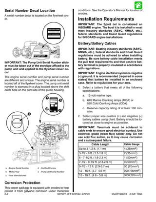 Serial Number Decal Location                                     conditions. See the Operator’s Manual for location of
                                                                 anodes.
A serial number decal is located on the flywheel cov-
er.                                                              Installation Requirements
                                                                 IMPORTANT: The Sport Jet is considered an
                                                                 INBOARD engine. The boat it is installed in must
                                         OGXXXXXX                meet industry standards (ABYC, NMMA, etc.),
                                                                 federal standards and Coast Guard regulations
                                                                 for INBOARD engine installations

                                                                 Battery/Battery Cables
                                                                 IMPORTANT: Boating industry standards (ABYC,
                                                                 NMMA, etc.), federal standards and Coast Guard
                                                                 regulations must be adhered to when installing
                                                                 battery. Be sure battery cable installation meets
IMPORTANT: The Pump Unit Serial Number stick-                    the pull test requirements and that positive bat-
er must be taken out of the envelope affixed to the              tery terminal is properly insulated in accordance
pump unit and applied to the flywheel cover de-                  with regulations.
cal.                                                             IMPORTANT: Engine electrical system is negative
The engine serial number and pump serial number                  (–) ground. It is recommended (required in some
are different and unique. The engine serial number is            states) that battery be installed in an enclosed
located aft of the flywheel cover. The pump unit serial          case. Refer to regulations for your area.
number is stamped in a plug located above the shift              1. Select a battery that meets all of the following
cable hole on the port side of the pump housing.                    specifications:
                                                                    a. 12-volt marine type.
                                     a    OGXXXXXX
                                           19XX      b              b. 670 Marine Cranking Amps (MCA) or
                                                                       520 Cold Cranking Amps (CCA).
                                     d                              c. Reserve capacity rating of at least 100 min-
                                                     c
                                              XX
                                                                       utes.
                        e
                                                                 2. Select proper size positive (+) and negative (–)
                                                                    battery cables using chart. Battery should be lo-
                                                                    cated as close to engine as possible.
                                                                 IMPORTANT: Terminals must be soldered to
                                                                 cable ends to ensure good electrical contact. Use
                                                                 electrical grade (resin flux) solder only. Do not
                                                                 use acid flux solder, as it may cause corrosion
                                                                 and a subsequent failure.
                                                                            Cable Length             Cable Gauge
                                                                 Up to 3-1/2 ft. (1.1 m)              4 (25mm2)
                                                                 3-1/2 - 6 ft. (1.1-1.8 m)            2 (35mm2)
                                                                 6 - 7-1/2 ft. (1.8-2.3 m)            1 (50mm2)
                                                                 7-1/2 - 9-1/2 ft. (2.3-2.9 m)        0 (50mm2)
                                                                 9-1/2 - 12 ft. (2.9-3.7 m)           00 (70mm2)
a - Engine Serial Number    d - Certified Europe
b - Model Year              e - Pump Unit Serial Number          12 - 15 ft. (3.7- 4.6 m)             000 (95mm2)
c - Year Manufactured                                            15 - 19 ft. (4.6 - 5.8 m)            0000(120mm2)


Corrosion Protection
This power package is equipped with anodes to help
protect it from galvanic corrosion under moderate
6-2                                                SPORT JET INSTALLATION                     90-831996R1 JUNE 1996
 