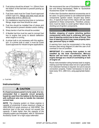 2. Fuel pickup should be at least 1 in. (25mm) from       We recommend the use of Quicksilver Instrumenta-
   the bottom of the fuel tank to prevent picking up      tion and Wiring Harness(es). Refer to “Quicksilver
   impurities.                                            Accessories Guide” for selection.
3. Fuel lines used must be Coast Guard approved           If other than Quicksilver electrical accessories are to
   (USCG type A1), fittings and lines must not be         be used, it is good practice to use waterproof ignition
   smaller than 5/16 in. (8mm) I.D.                       components (ignition switch, lanyard stop switch,
4. On installations requiring long lines or numerous      etc.). A typical jet boat of this nature will see water
   fittings, larger size lines should be used.            splashed on these components. Therefore, precau-
                                                          tions must be taken to avoid ignition failure due to
5. Fuel line should be installed free of stress and       shorting out of ignition components.
   firmly secured to prevent vibration and/or chafing.
6. Sharp bends in fuel line should be avoided.                               ! WARNING
7. A flexible fuel line must be used to connect fuel      Sudden stopping of engine (shorting ignition
   line to engine fuel pump to absorb deflection          components) while boat is underway will cause
   when engine is running.                                loss of steering control due to loss of thrust. This
                                                          loss of steering control may cause property dam-
8. A primer bulb is not necessary with this applica-
                                                          age, personal injury or death.
   tion. If a primer bulb is used, it must be Coast
   Guard approved for inboard engine applications.        A warning horn must be incorporated in the wiring
                                                          harness (see wiring diagram) to alert the user of an
                                                          overheat or low oil condition.
                                                          IMPORTANT: If a warning horn system is not
                                                          installed by the boat manufacturer, Mercury
                                                          Marine will not honor any warranty claims for
                                                          engine damage as a result of overheating or lack
                                                          of engine oil.
                                                          Route instrumentation wiring harness back to engine,
                                                          making sure that harness does not rub or get pinched.
                                                          If an extension harness is required, be sure to secure
                                                          connection properly. Fasten harness(es) to boat at
                                                          least every 18 in. (460 mm), using appropriate fasten-
                                                          ers.
                                           a

a - Fuel Inlet


Instrumentation
                  ! CAUTION
If a fused accessory panel is to be used, it is rec-
ommended that a separate circuit (properly
fused) be used from the battery to the fuse panel
with sufficient wire size to handle the intended
current load.
NOTE: The charging system on these engines is
capable of producing 9 amps maximum charge at
3500 RPM (4.5 amps minimum at 1000 RPM). The
electrical load of the boat should not exceed this
capacity. If loads higher than the capacity of the
charging system are anticipated, refer to “Quicksilver
Accessory Guide” for a high output alternator.



6-4                                         SPORT JET INSTALLATION                    90-831996R1 JUNE 1996
 