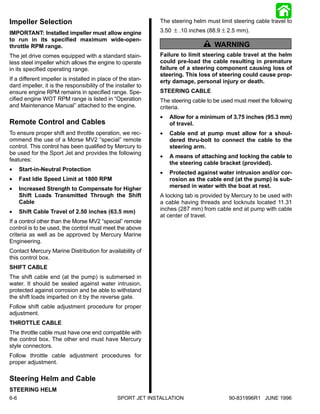 Impeller Selection                                            The steering helm must limit steering cable travel to

IMPORTANT: Installed impeller must allow engine               3.50 ± .10 inches (88.9 ± 2.5 mm).
to run in its specified maximum wide-open-
throttle RPM range.                                                             ! WARNING
The jet drive comes equipped with a standard stain-           Failure to limit steering cable travel at the helm
less steel impeller which allows the engine to operate        could pre-load the cable resulting in premature
in its specified operating range.                             failure of a steering component causing loss of
                                                              steering. This loss of steering could cause prop-
If a different impeller is installed in place of the stan-    erty damage, personal injury or death.
dard impeller, it is the responsibility of the installer to
ensure engine RPM remains in specified range. Spe-            STEERING CABLE
cified engine WOT RPM range is listed in “Operation           The steering cable to be used must meet the following
and Maintenance Manual” attached to the engine.               criteria.
                                                              •   Allow for a minimum of 3.75 inches (95.3 mm)
Remote Control and Cables                                         of travel.
To ensure proper shift and throttle operation, we rec-        •   Cable end at pump must allow for a shoul-
ommend the use of a Morse MV2 “special” remote                    dered thru-bolt to connect the cable to the
control. This control has been qualified by Mercury to            steering arm.
be used for the Sport Jet and provides the following
                                                              •   A means of attaching and locking the cable to
features:
                                                                  the steering cable bracket (provided).
•     Start-in-Neutral Protection
                                                              •   Protected against water intrusion and/or cor-
•     Fast Idle Speed Limit at 1800 RPM                           rosion as the cable end (at the pump) is sub-
•     Increased Strength to Compensate for Higher                 mersed in water with the boat at rest.
      Shift Loads Transmitted Through the Shift               A locking tab is provided by Mercury to be used with
      Cable                                                   a cable having threads and locknuts located 11.31
•     Shift Cable Travel of 2.50 inches (63.5 mm)             inches (287 mm) from cable end at pump with cable
                                                              at center of travel.
If a control other than the Morse MV2 “special” remote
control is to be used, the control must meet the above
criteria as well as be approved by Mercury Marine
Engineering.
Contact Mercury Marine Distribution for availability of
this control box.
SHIFT CABLE
The shift cable end (at the pump) is submersed in
water. It should be sealed against water intrusion,
protected against corrosion and be able to withstand
the shift loads imparted on it by the reverse gate.
Follow shift cable adjustment procedure for proper
adjustment.
THROTTLE CABLE
The throttle cable must have one end compatible with
the control box. The other end must have Mercury
style connectors.
Follow throttle cable adjustment procedures for
proper adjustment.

Steering Helm and Cable
STEERING HELM
6-6                                             SPORT JET INSTALLATION                   90-831996R1 JUNE 1996
 