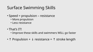 Surface Swimming Skills
• Speed = propulsion – resistance
• More propulsion
• Less resistance
• That’s IT!
• Improve these skills and swimmers WILL go faster
• ↑ Propulsion + resistance = stroke length
↓ ↑
 