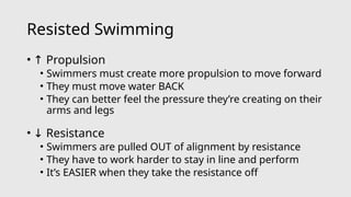 Resisted Swimming
• ↑ Propulsion
• Swimmers must create more propulsion to move forward
• They must move water BACK
• They can better feel the pressure they’re creating on their
arms and legs
• ↓ Resistance
• Swimmers are pulled OUT of alignment by resistance
• They have to work harder to stay in line and perform
• It’s EASIER when they take the resistance off
 