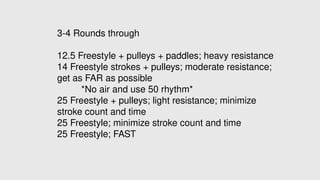 3-4 Rounds through
12.5 Freestyle + pulleys + paddles; heavy resistance
14 Freestyle strokes + pulleys; moderate resistance;
get as FAR as possible
*No air and use 50 rhythm*
25 Freestyle + pulleys; light resistance; minimize
stroke count and time
25 Freestyle; minimize stroke count and time
25 Freestyle; FAST
 