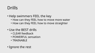 Drills
• Help swimmers FEEL the key
• How can they FEEL how to move more water
• How can they FEEL how to move straighter
• Use the BEST drills
• CLEAR feedback
• POWERFUL sensation
• TRAINABLE
• Ignore the rest
 
