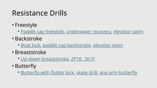 Resistance Drills
• Freestyle
• Paddle cap freestyle, underwater recovery, elevator swim
• Backstroke
• Boat kick, paddle cap backstroke, elevator swim
• Breaststroke
• Up-down breaststroke, 2P1K, 2K1P
• Butterfly
• Butterfly with flutter kick, skate drill, one arm butterfly
 