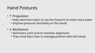 Hand Postures
• ↑ Propulsion
• Help swimmers learn to use the forearm to move more water
• Improve pressure sensitivity on the hands
• ↓ Resistance
• Swimmers can’t scull to maintain alignment
• They must learn how to manage position with the hands
 