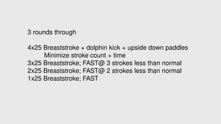 3 rounds through
4x25 Breaststroke + dolphin kick + upside down paddles
Minimize stroke count + time
3x25 Breaststroke; FAST@ 3 strokes less than normal
2x25 Breaststroke; FAST@ 2 strokes less than normal
1x25 Breaststroke; FAST
 