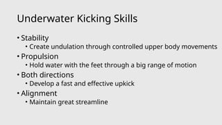 Underwater Kicking Skills
• Stability
• Create undulation through controlled upper body movements
• Propulsion
• Hold water with the feet through a big range of motion
• Both directions
• Develop a fast and effective upkick
• Alignment
• Maintain great streamline
 