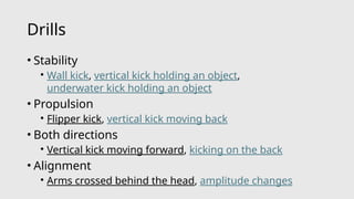 Drills
• Stability
• Wall kick, vertical kick holding an object,
underwater kick holding an object
• Propulsion
• Flipper kick, vertical kick moving back
• Both directions
• Vertical kick moving forward, kicking on the back
• Alignment
• Arms crossed behind the head, amplitude changes
 
