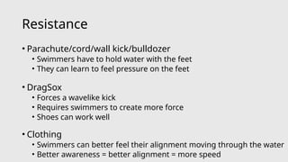 Resistance
• Parachute/cord/wall kick/bulldozer
• Swimmers have to hold water with the feet
• They can learn to feel pressure on the feet
• DragSox
• Forces a wavelike kick
• Requires swimmers to create more force
• Shoes can work well
• Clothing
• Swimmers can better feel their alignment moving through the water
• Better awareness = better alignment = more speed
 