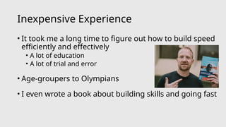 Inexpensive Experience
• It took me a long time to figure out how to build speed
efficiently and effectively
• A lot of education
• A lot of trial and error
• Age-groupers to Olympians
• I even wrote a book about building skills and going fast
 