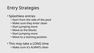 Entry Strategies
• Splashless entries
• Start from the side of the pool
• Make sure they enter clean
• Start jumping more
• Move to the blocks
• Start jumping more
• Move to a starting position
• This may take a LONG time
• Make sure it’s ALWAYS clean
 