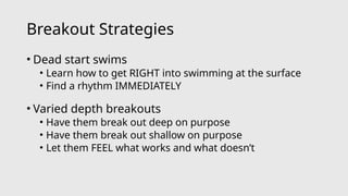 Breakout Strategies
• Dead start swims
• Learn how to get RIGHT into swimming at the surface
• Find a rhythm IMMEDIATELY
• Varied depth breakouts
• Have them break out deep on purpose
• Have them break out shallow on purpose
• Let them FEEL what works and what doesn’t
 