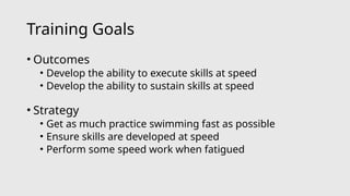 Training Goals
• Outcomes
• Develop the ability to execute skills at speed
• Develop the ability to sustain skills at speed
• Strategy
• Get as much practice swimming fast as possible
• Ensure skills are developed at speed
• Perform some speed work when fatigued
 