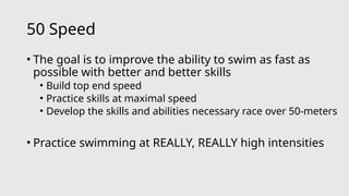 50 Speed
• The goal is to improve the ability to swim as fast as
possible with better and better skills
• Build top end speed
• Practice skills at maximal speed
• Develop the skills and abilities necessary race over 50-meters
• Practice swimming at REALLY, REALLY high intensities
 