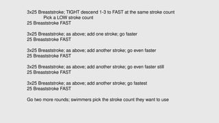 3x25 Breaststroke; TIGHT descend 1-3 to FAST at the same stroke count
Pick a LOW stroke count
25 Breaststroke FAST
3x25 Breaststroke; as above; add one stroke; go faster
25 Breaststroke FAST
3x25 Breaststroke; as above; add another stroke; go even faster
25 Breaststroke FAST
3x25 Breaststroke; as above; add another stroke; go even faster still
25 Breaststroke FAST
3x25 Breaststroke; as above; add another stroke; go fastest
25 Breaststroke FAST
Go two more rounds; swimmers pick the stroke count they want to use
 