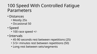 100 Speed With Controlled Fatigue
Parameters
• Distances
• Mostly 25s
• Occasional 50
• Speed
• 100 race speed +/-
• Intervals
• 45-90 seconds rest between repetitions (25)
• 3-5+ minutes rest between repetitions (50)
• Long rest between sets/segments
 