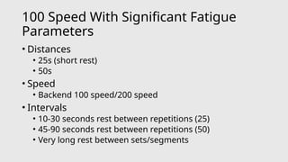 100 Speed With Significant Fatigue
Parameters
• Distances
• 25s (short rest)
• 50s
• Speed
• Backend 100 speed/200 speed
• Intervals
• 10-30 seconds rest between repetitions (25)
• 45-90 seconds rest between repetitions (50)
• Very long rest between sets/segments
 